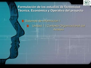 LOGO
Formulación de los estudios de factibilidad
Técnica, Económica y Operativa del proyecto
Sistemas de Información I
Unidad 1 | Contexto Organizacional del
Análisis
 