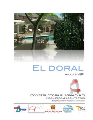  




       El doral
                                       Villas VIP




       Constructora plasma S.A.S
              ingenieros & arquitectos
                 Compañías	
  comprometidas	
  con	
  su	
  construcción:	
  




	
                                                              1	
  
 