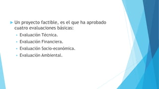  Un proyecto factible, es el que ha aprobado
cuatro evaluaciones básicas:
 Evaluación Técnica.
 Evaluación Financiera.
 Evaluación Socio-económica.
 Evaluación Ambiental.
 