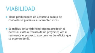 VIABILIDAD
 Tiene posibilidades de llevarse a cabo o de
concretarse gracias a sus características.
 El análisis de la viabilidad intenta predecir el
eventual éxito o fracaso de un proyecto; ver si
realmente el proyecto aportará los beneficios que
se esperan de él.
 