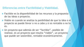 Diferencias entre Factibilidad y Viabilidad.
 Factible es la disponibilidad de los recursos y la propuesta
de las ideas o proyecto.
 Viable es cuando se analiza la posibilidad de que la idea o el
proyecto se puede llevar o no a cabo y si es rentable o no lo
es.
 Un proyecto que además de ser “factible”, posible de
realizar, es un proyecto que resulta “viable”, un proyecto
que puede ser sostenible, rentable económicamente.
 
