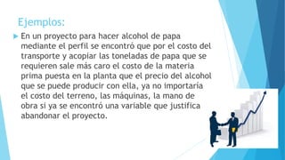 Ejemplos:
 En un proyecto para hacer alcohol de papa
mediante el perfil se encontró que por el costo del
transporte y acopiar las toneladas de papa que se
requieren sale más caro el costo de la materia
prima puesta en la planta que el precio del alcohol
que se puede producir con ella, ya no importaría
el costo del terreno, las máquinas, la mano de
obra si ya se encontró una variable que justifica
abandonar el proyecto.
 