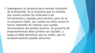  Supongamos un proyecto para extraer minerales
de la Antártida. Es un proyecto que es factible,
por cuanto existen los minerales y las
herramientas y equipos para hacerlo, pero no es
un proyecto viable, por cuanto sus altos costos lo
harían imposible de realizar, aun cuando
técnicamente sea posible hacerlo. Un proyecto de
emprendimiento debe primero ser factible, y
luego se debe demostrar que es viable, que es
económicamente posible atractivo.
 