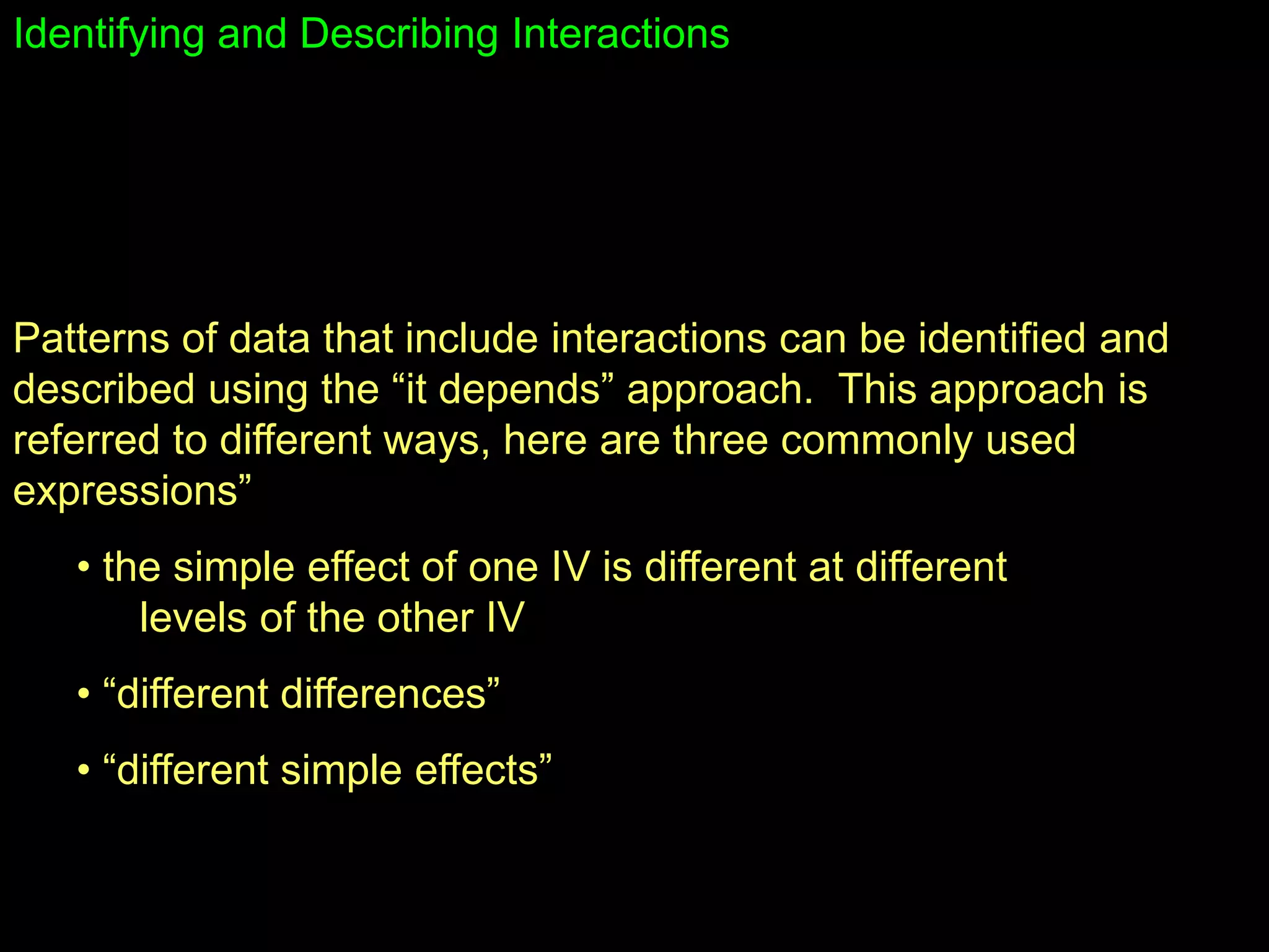 Identifying and Describing Interactions
Patterns of data that include interactions can be identified and
described using the “it depends” approach. This approach is
referred to different ways, here are three commonly used
expressions”
• the simple effect of one IV is different at different
levels of the other IV
• “different differences”
• “different simple effects”
 