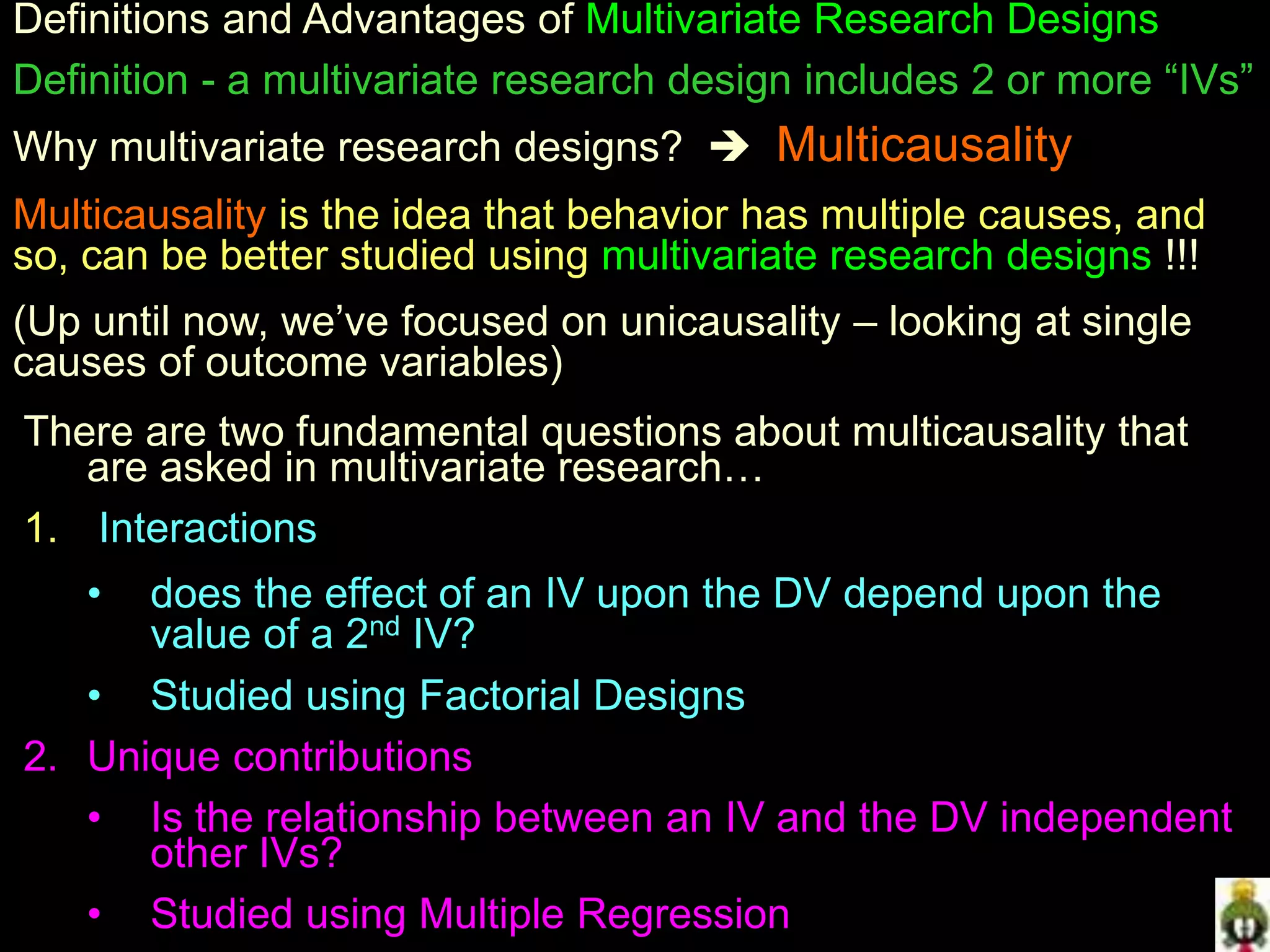 Definitions and Advantages of Multivariate Research Designs
Definition - a multivariate research design includes 2 or more “IVs”
Why multivariate research designs?  Multicausality
Multicausality is the idea that behavior has multiple causes, and
so, can be better studied using multivariate research designs !!!
(Up until now, we’ve focused on unicausality – looking at single
causes of outcome variables)
There are two fundamental questions about multicausality that
are asked in multivariate research…
1. Interactions
• does the effect of an IV upon the DV depend upon the
value of a 2nd IV?
• Studied using Factorial Designs
2. Unique contributions
• Is the relationship between an IV and the DV independent
other IVs?
• Studied using Multiple Regression
 