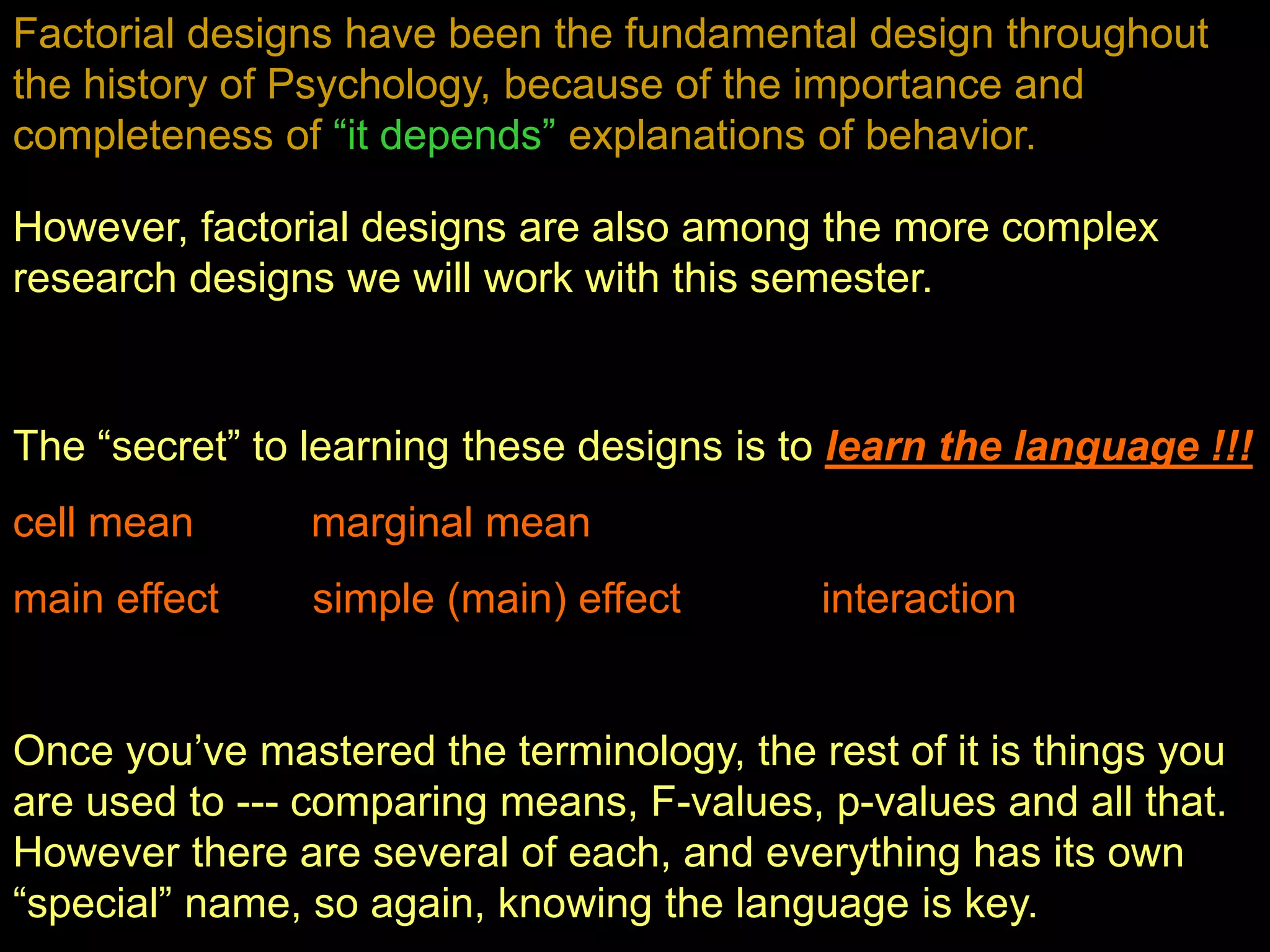 Factorial designs have been the fundamental design throughout
the history of Psychology, because of the importance and
completeness of “it depends” explanations of behavior.
However, factorial designs are also among the more complex
research designs we will work with this semester.
The “secret” to learning these designs is to learn the language !!!
cell mean marginal mean
main effect simple (main) effect interaction
Once you’ve mastered the terminology, the rest of it is things you
are used to --- comparing means, F-values, p-values and all that.
However there are several of each, and everything has its own
“special” name, so again, knowing the language is key.
 