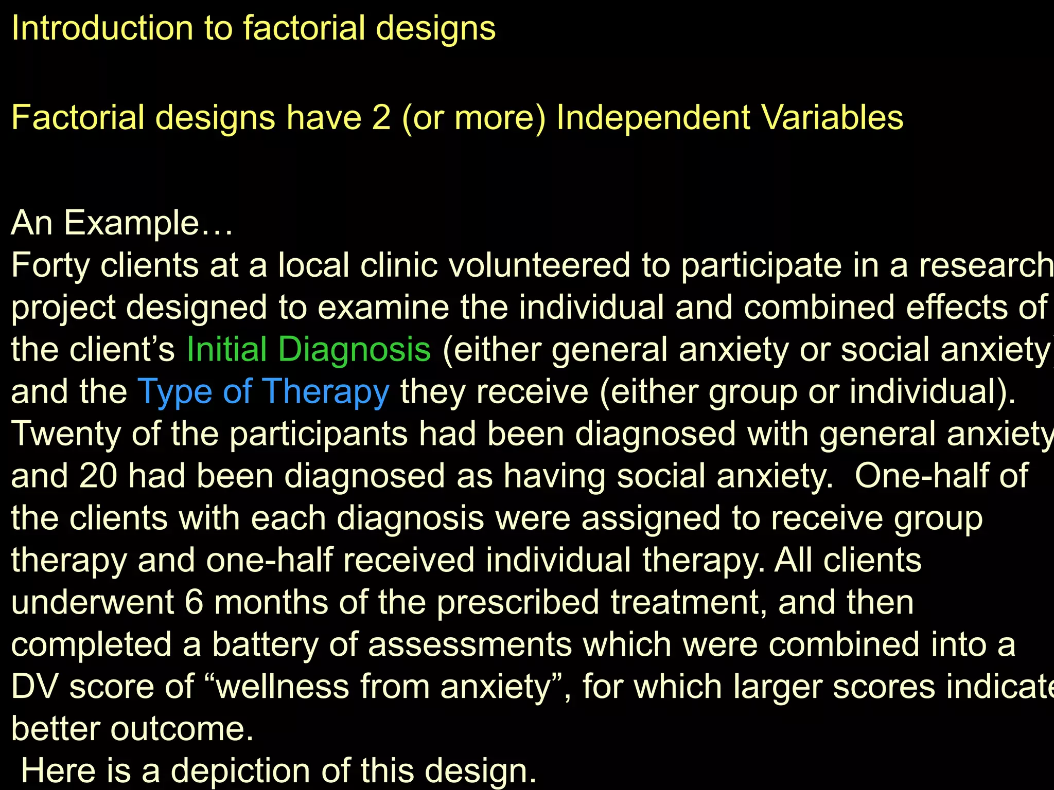 Introduction to factorial designs
Factorial designs have 2 (or more) Independent Variables
An Example…
Forty clients at a local clinic volunteered to participate in a research
project designed to examine the individual and combined effects of
the client’s Initial Diagnosis (either general anxiety or social anxiety)
and the Type of Therapy they receive (either group or individual).
Twenty of the participants had been diagnosed with general anxiety
and 20 had been diagnosed as having social anxiety. One-half of
the clients with each diagnosis were assigned to receive group
therapy and one-half received individual therapy. All clients
underwent 6 months of the prescribed treatment, and then
completed a battery of assessments which were combined into a
DV score of “wellness from anxiety”, for which larger scores indicate
better outcome.
Here is a depiction of this design.
 
