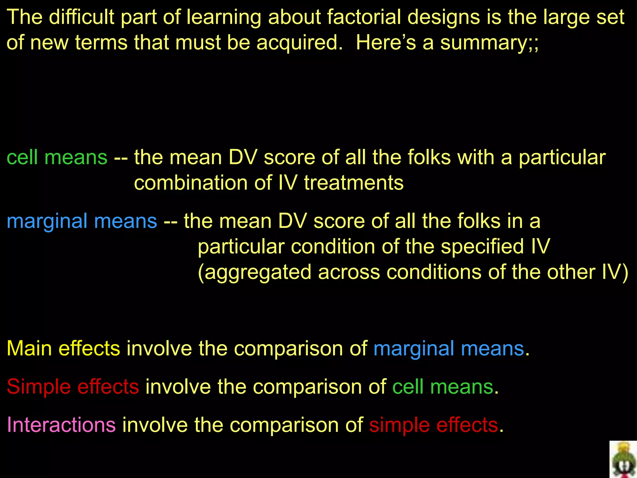 The difficult part of learning about factorial designs is the large set
of new terms that must be acquired. Here’s a summary;;
cell means -- the mean DV score of all the folks with a particular
combination of IV treatments
marginal means -- the mean DV score of all the folks in a
particular condition of the specified IV
(aggregated across conditions of the other IV)
Main effects involve the comparison of marginal means.
Simple effects involve the comparison of cell means.
Interactions involve the comparison of simple effects.
 