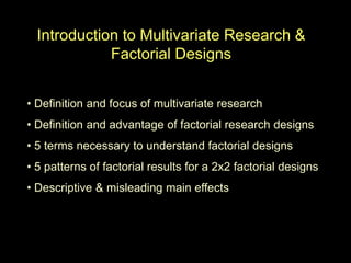 Introduction to Multivariate Research &
Factorial Designs
• Definition and focus of multivariate research
• Definition and advantage of factorial research designs
• 5 terms necessary to understand factorial designs
• 5 patterns of factorial results for a 2x2 factorial designs
• Descriptive & misleading main effects
 