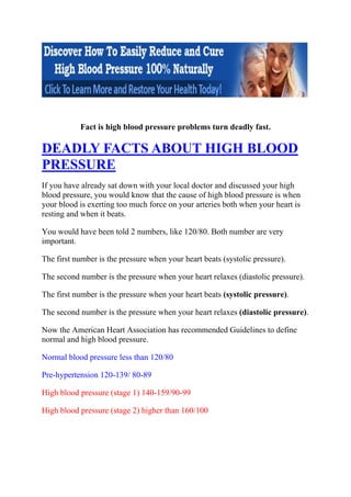 Fact is high blood pressure problems turn deadly fast.

DEADLY FACTS ABOUT HIGH BLOOD
PRESSURE
If you have already sat down with your local doctor and discussed your high
blood pressure, you would know that the cause of high blood pressure is when
your blood is exerting too much force on your arteries both when your heart is
resting and when it beats.

You would have been told 2 numbers, like 120/80. Both number are very
important.

The first number is the pressure when your heart beats (systolic pressure).

The second number is the pressure when your heart relaxes (diastolic pressure).

The first number is the pressure when your heart beats (systolic pressure).

The second number is the pressure when your heart relaxes (diastolic pressure).

Now the American Heart Association has recommended Guidelines to define
normal and high blood pressure.

Normal blood pressure less than 120/80

Pre-hypertension 120-139/ 80-89

High blood pressure (stage 1) 140-159/90-99

High blood pressure (stage 2) higher than 160/100
 