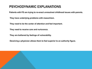 PSYCHODYNAMIC EXPLANATIONS
Patients with FD are trying to re-enact unresolved childhood issues with parents.
They have underlying problems with masochism.
They need to be the center of attention and feel important.
They need to receive care and nurturance.
They are bothered by feelings of vulnerability.
Deceiving a physician allows them to feel superior to an authority figure.
 