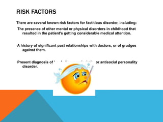 RISK FACTORS
There are several known risk factors for factitious disorder, including:
The presence of other mental or physical disorders in childhood that
resulted in the patient's getting considerable medical attention.
A history of significant past relationships with doctors, or of grudges
against them.
Present diagnosis of borderline, narcissistic, or antisocial personality
disorder.
 