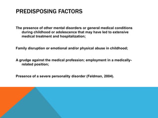 PREDISPOSING FACTORS
The presence of other mental disorders or general medical conditions
during childhood or adolescence that may have led to extensive
medical treatment and hospitalization;
Family disruption or emotional and/or physical abuse in childhood;
A grudge against the medical profession; employment in a medically-
related position;
Presence of a severe personality disorder (Feldman, 2004).
 