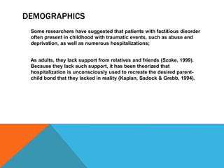 DEMOGRAPHICS
Some researchers have suggested that patients with factitious disorder
often present in childhood with traumatic events, such as abuse and
deprivation, as well as numerous hospitalizations;
As adults, they lack support from relatives and friends (Szoke, 1999).
Because they lack such support, it has been theorized that
hospitalization is unconsciously used to recreate the desired parent-
child bond that they lacked in reality (Kaplan, Sadock & Grebb, 1994).
 