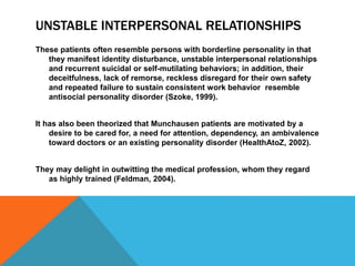 UNSTABLE INTERPERSONAL RELATIONSHIPS
These patients often resemble persons with borderline personality in that
they manifest identity disturbance, unstable interpersonal relationships
and recurrent suicidal or self-mutilating behaviors; in addition, their
deceitfulness, lack of remorse, reckless disregard for their own safety
and repeated failure to sustain consistent work behavior resemble
antisocial personality disorder (Szoke, 1999).
It has also been theorized that Munchausen patients are motivated by a
desire to be cared for, a need for attention, dependency, an ambivalence
toward doctors or an existing personality disorder (HealthAtoZ, 2002).
They may delight in outwitting the medical profession, whom they regard
as highly trained (Feldman, 2004).
 
