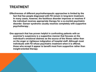 TREATMENT
Effectiveness of different psychotherapeutic approaches is limited by the
fact that few people diagnosed with FD remain in long-term treatment.
In many cases, however, the factitious disorder improves or resolves if
the individual receives appropriate therapy for a co-morbid psychiatric
disorder. Ganser syndrome usually resolves completely with supportive
psychotherapy .
One approach that has proven helpful in confronting patients with an
examiner's suspicions is a supportive manner that focuses on the
individual's emotional distress as the source of the illness rather than
on the anger or righteous indignation of hospital staff. Although most
individuals with FD refuse psychiatric treatment when it is offered,
those who accept it appear to benefit most from supportive rather than
insight-oriented therapy
 