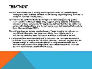 TREATMENT
Doctors are advised not to merely dismiss patients who are presenting with
nonorganic pain, as these patients are often very psychologically invested in
their pain (Kiester & Duke, 1999).
They should be confronted with their diagnosis without suggesting guilt or
reproach (Merck Manual, 2006). They suggest giving patients a “ladder to
climb out of their symptoms,” by explaining to them that they do not have a
serious physical problem, and then directing them to therapies that can help
them (Kiester & Duke, 1999).
These therapies may include psychotherapy. Those found to be malingerers
should be told outright that they cannot help them; this is useful in
maintaining the integrity of the doctor, while not enabling the patient.
It is suggested that examining doctors not assume that there are no physical
problems co-occurring with a factitious disorder; they also suggest that the
patient be kept in the hospital and placed in long-term treatment with a
mental health professional, despite the small likelihood that the factitious
disorder will be cured (Healthinmind, 2003).
 