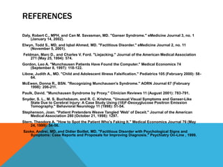 REFERENCES
Daly, Robert C., MPH, and Can M. Savasman, MD. "Ganser Syndrome." eMedicine Journal 3, no. 1
(January 14, 2002).
Elwyn, Todd S., MD, and Iqbal Ahmed, MD. "Factitious Disorder." eMedicine Journal 2, no. 11
(November 5, 2001).
Feldman, Marc D., and Charles V. Ford. "Liejacking." Journal of the American Medical Association
271 (May 25, 1994): 574.
Gordon, Leo A. "Munchausen Patients Have Found the Computer." Medical Economics 74
(September 8, 1997): 118-122.
Libow, Judith A., MD. "Child and Adolescent Illness Falsification." Pediatrics 105 (February 2000): 58-
64.
McEwen, Donna R., BSN. "Recognizing Munchausen's Syndrome." AORN Journal 67 (February
1998): 206-211.
Paulk, David. "Munchausen Syndrome by Proxy." Clinician Reviews 11 (August 2001): 783-791.
Snyder, S. L., M. S. Buchsbaum, and R. C. Krishna. "Unusual Visual Symptoms and Ganser-Like
State Due to Cerebral Injury: A Case Study Using (18)F-Deoxyglucose Positron Emission
Tomography." Behavioral Neurology 11 (1998): 51-54.
Stephenson, Joan. "Patient Pretenders Weave Tangled 'Web' of Deceit." Journal of the American
Medical Association 280 (October 21, 1998): 1297.
Stern, Theodore A. "How to Spot the Patient Who's Faking It." Medical Economics Journal 76 (May
24, 1999): 54-56.
Szoke, Andrei, MD, and Didier Boillet, MD. "Factitious Disorder with Psychological Signs and
Symptoms: Case Reports and Proposals for Improving Diagnosis." Psychiatry On-Line , 1999.
 