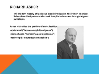 RICHARD ASHER
The modern history of factitious disorder began in 1951 when Richard
Asher described patients who seek hospital admission through feigned
symptoms.
Asher classified the profiles of most factitious patients into:
-abdominal ("laparotomophilia migrans")
-hemorrhagic ("hemorrhagica histrionica")
-neurologic ("neurologica diabolica").
 