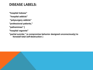 DISEASE LABELS:
"hospital hoboes"
"hospital addicts"
"polysurgery addicts"
"professional patients,"
"pathomimes" [
"hospital vagrants"
"partial suicide," (a compromise behavior designed unconsciously) to
forestall total self-destruction )
 