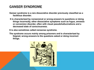 GANSER SYNDROME
Ganser syndrome is a rare dissociative disorder previously classified as a
factitious disorder.
It is characterized by nonsensical or wrong answers to questions or doing
things incorrectly, other dissociative symptoms such as fugue, amnesia
or conversion disorder, often with visual pseudohallucinations and a
decreased state of consciousness.
It is also sometimes called nonsense syndrome.
The syndrome occurs mainly among prisoners and is characterized by
feigned, wrong answers to the questions asked or doing incorrect
things.
 