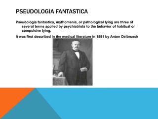 PSEUDOLOGIA FANTASTICA
Pseudologia fantastica, mythomania, or pathological lying are three of
several terms applied by psychiatrists to the behavior of habitual or
compulsive lying.
It was first described in the medical literature in 1891 by Anton Delbrueck
 