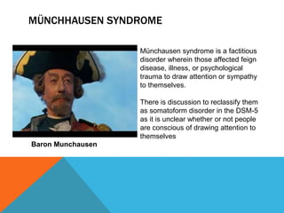 MÜNCHHAUSEN SYNDROME
Münchausen syndrome is a factitious
disorder wherein those affected feign
disease, illness, or psychological
trauma to draw attention or sympathy
to themselves.
There is discussion to reclassify them
as somatoform disorder in the DSM-5
as it is unclear whether or not people
are conscious of drawing attention to
themselves
Baron Munchausen
 