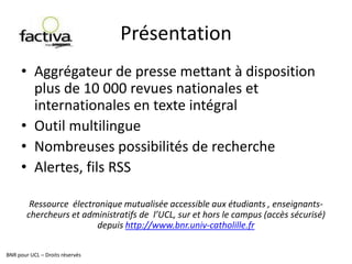 PrésentationBNR pour UCL – Droits réservésAggrégateurde presse mettant à disposition plus de 10 000 revues nationales et internationales en texte intégralOutil multilingueNombreuses possibilités de rechercheAlertes, fils RSSRessource  électronique mutualisée accessible aux étudiants , enseignants-chercheurs et administratifs de  l’UCL, sur et hors le campus (accès sécurisé) depuis http://www.bnr.univ-catholille.fr