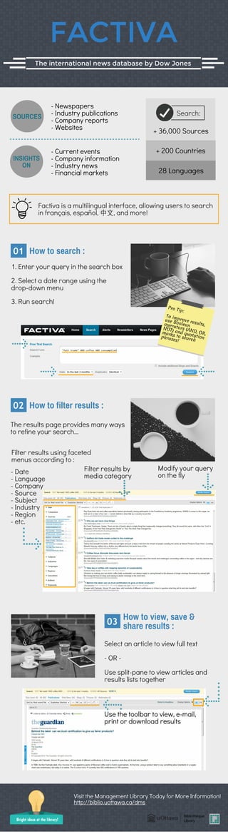 FACTIVA
The international news database by Dow Jones
- Newspapers
- Industry publications
- Company reports
- Websites
- Current events
- Company information
- Industry news
- Financial markets
INSIGHTS
ON
+ 36,000 Sources
+ 200 Countries
28 Languages
Search:SOURCES
Factiva is a multilingual interface, allowing users to search
in français, español, 中⽂, and more!
1. Enter your query in the search box
How to search :01
2. Select a date range using the
drop-down menu
3. Run search!
Pro Tip:
To improve results,
use Booleanoperators (AND, OR,
NOT) and quotation
marks to search
phrases!
Modify your query
on the fly
Filter results using faceted
menus according to :
- Date
- Language
- Company
- Source
- Subject
- Industry
- Region
- etc.
Filter results by
media category
The results page provides many ways
to refine your search...
How to filter results :02
Select an article to view full text
- OR -
Use split-pane to view articles and
results lists together
Use the toolbar to view, e-mail,
print or download results
How to view, save &
share results :03
Visit the Management Library Today for More Information!
Bright ideas at the library!
http://biblio.uottawa.ca/dms
 