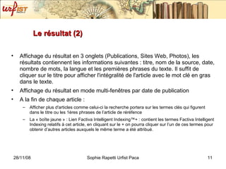 Le résultat (2) Affichage du résultat en 3 onglets (Publications, Sites Web, Photos), les résultats contiennent les informations suivantes : titre, nom de la source, date, nombre de mots, la langue et les premières phrases du texte. Il suffit de cliquer sur le titre pour afficher l'intégralité de l'article avec le mot clé en gras dans le texte. Affichage du résultat en mode multi-fenêtres par date de publication A la fin de chaque article : Afficher plus d'articles comme celui-ci la recherche portera sur les termes clés qui figurent dans le titre ou les 1ères phrases de l’article de réréfence La « bo îte jaune » :  Lien Factiva Intelligent Indexing™+ : contient les termes Factiva Intelligent Indexing relatifs à cet article, en cliquant sur le + on pourra cliquer sur l’un de ces termes pour obtenir d’autres articles auxquels le m ême terme a été attribué. 