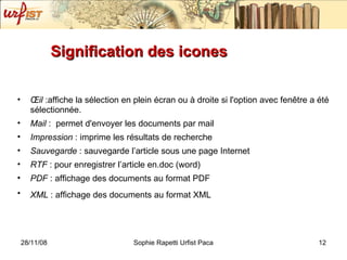 Signification des icones Œil  :affiche la sélection en plein écran ou à droite si l'option avec fenêtre a été sélectionnée. Mail  :  permet d'envoyer les documents par mail Impression  : imprime les résultats de recherche Sauvegarde  : sauvegarde l’article sous une page Internet RTF  : pour enregistrer l’article en.doc (word) PDF  : affichage des documents au format PDF XML  : affichage des documents au format XML   