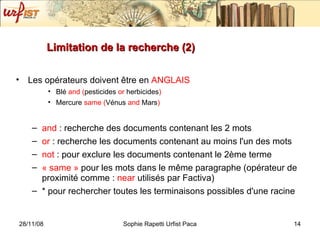 Limitation de la recherche (2) Les opérateurs doivent  être en   ANGLAIS  Blé  and   ( pesticides  or  herbicides ) Mercure  same   ( Vénus  and  Mars ) and  : recherche des documents contenant les 2 mots or  : recherche les documents contenant au moins l'un des mots not  : pour exclure les documents contenant le 2ème terme « same »  pour les mots dans le m ême paragraphe (opérateur de proximité comme :  near  utilisés par Factiva) * pour rechercher toutes les terminaisons possibles d'une racine 