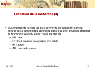 Limitation de la recherche (3) aux champs de l'article les plus pertinents en saisissant dans la fenêtre texte libre le code du champ dans lequel on souhaite effectuer la recherche suivit du signe = puis du mot clé HD : titre LP : les 2 premiers paragraphes d'un article BY : auteur SN : nom de la source......  