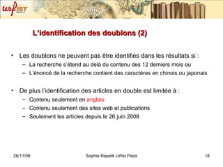 L’identification des doublons (2) Les doublons ne peuvent pas  être identifiés dans les résultats si : La recherche s’étend au delà du contenu des 12 derniers mois ou L’énoncé de la recherche contient des caractères en chinois ou japonais De plus l’identification des articles en double est limitée à : Contenu seulement en  anglais Contenu seulement des sites web et publications Seulement les articles depuis le 26 juin 2008 