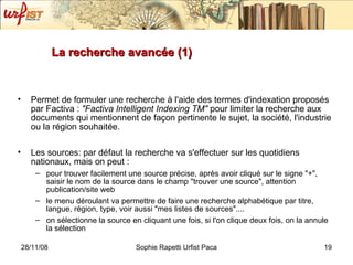 La recherche avancée (1) Permet de formuler une recherche à l'aide des termes d'indexation proposés par Factiva :  "Factiva Intelligent Indexing TM"  pour limiter la recherche aux documents qui mentionnent de façon pertinente le sujet, la société, l'industrie ou la région souhaitée. Les sources: par défaut la recherche va s'effectuer sur les quotidiens nationaux, mais on peut : pour trouver facilement une source précise, après avoir cliqué sur le signe "+", saisir le nom de la source dans le champ "trouver une source", attention publication/site web le menu déroulant va permettre de faire une recherche alphabétique par titre, langue, région, type, voir aussi "mes listes de sources".... on sélectionne la source en cliquant une fois, si l'on clique deux fois, on la annule la sélection 