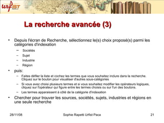La recherche avancée (3) Depuis l'écran de Recherche, sélectionnez le(s) choix proposé(s) parmi les catégories d'indexation Sociétés Sujet Industrie  Région  puis: Faites défiler la liste et cochez les termes que vous souhaitez inclure dans la recherche. Cliquez sur le bouton pour visualiser d'autres sous-catégories Si vous avez choisi plusieurs termes et si vous souhaitez modifier les opérateurs logiques, cliquez sur l'opérateur qui figure entre les termes choisis ou sur l'un des boutons. Les termes apparaissent à côté de la catégorie d'indexation Chercher pour trouver les sources, sociétés, sujets, industries et régions en une seule recherche 