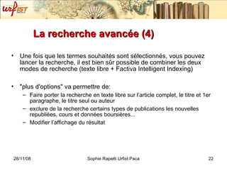 La recherche avancée (4) Une fois que les termes souhaités sont sélectionnés, vous pouvez lancer la recherche, il est bien sûr possible de combiner les deux modes de recherche (texte libre + Factiva Intelligent Indexing) "plus d'options" va permettre de: Faire porter la recherche en texte libre sur l’article complet, le titre et 1er paragraphe, le titre seul ou auteur exclure de la recherche certains types de publications les nouvelles republiées, cours et données boursières...  Modifier l’affichage du résultat 