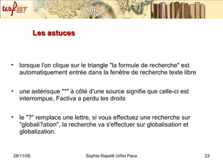Les astuces lorsque l'on clique sur le triangle "la formule de recherche" est automatiquement entrée dans la fenêtre de recherche texte libre une astérisque "*" à côté d'une source signifie que celle-ci est interrompue, Factiva a perdu les droits le "?" remplace une lettre, si vous effectuez une recherche sur "globali?ation", la recherche va s'effectuer sur globalisation et globalization.  