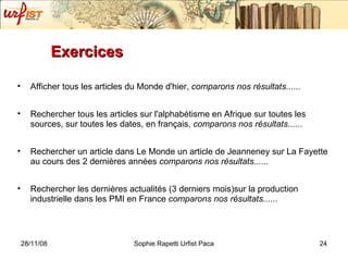 Exercices  Afficher tous les articles du Monde d'hier,  comparons nos résultats...... Rechercher tous les articles sur l'alphabétisme en Afrique sur toutes les sources, sur toutes les dates, en français,  comparons nos résultats...... Rechercher un article dans Le Monde un article de Jeanneney sur La Fayette au cours des 2 dernières années  comparons nos résultats...... Rechercher les dernières actualités (3 derniers mois)sur la production industrielle dans les PMI en France  comparons nos résultats...... 
