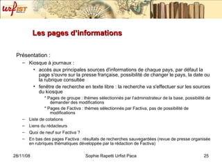Les pages d’informations Présentation : Kiosque à journaux : accès aux principales sources d'informations de chaque pays, par défaut la page s'ouvre sur la presse française, possibilité de changer le pays, la date ou la rubrique consultée fenêtre de recherche en texte libre : la recherche va s'effectuer sur les sources du kiosque * Pages de groupe : thèmes sélectionnés par l’administrateur de la base, possibilité de demander des modifications * Pages de Factiva : thèmes sélectionnés par Factiva, pas de possibilité de modifications Liste de cotations Liens du rédacteurs Quoi de neuf sur Factiva ?  En bas des pages Factiva : résultats de recherches sauvegardées (revue de presse organisée en rubriques thématiques développée par la rédaction de Factiva) 