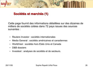 Sociétés et marchés (1) Cette page fournit des informations détaillées sur des dizaines de milliers de sociétés cotées dans 72 pays issues des sources suivantes : Reuters Investor : sociétés internationales Media General : sociétés américaines et canadiennes WorldVest : sociétés hors Etats Unis et Canada D&B dossiers Investext : analyses de sociétés et de secteurs.  
