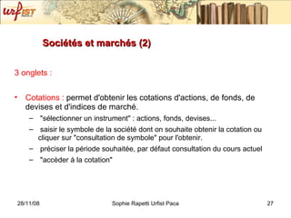 Sociétés et marchés (2) 3 onglets : Cotations :  permet d'obtenir les cotations d'actions, de fonds, de devises et d'indices de marché. "sélectionner un instrument" : actions, fonds, devises... saisir le symbole de la société dont on souhaite obtenir la cotation ou cliquer sur "consultation de symbole" pour l'obtenir. préciser la période souhaitée, par défaut consultation du cours actuel "accèder à la cotation"  