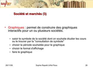Société et marchés (3) Graphiques  : permet de construire des graphiques interactifs pour un ou plusieurs sociétés. saisir le symbole de la société dont on souhaite étudier les cours ou le trouver par la "consultation de symbole" choisir la période souhaitée pour le graphique choisir le format d'affichage faire le graphique  