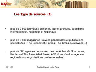 Les Type de sources  (1) plus de 2 500 journaux : édition du jour et archives, quotidiens internationaux, nationaux et régionaux  plus de 5 500 magazines : revues généralistes et publications spécialisées : The Economist, Forbes, The Times, Newsweek…)  plus de 500 agences de presse : Les dépêches de Dow Jones, Reuters et The Associated Press, AFP et les d’autres agences régionales ou organisations professionnelles  