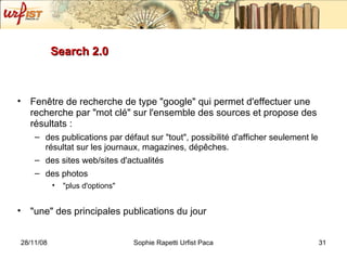 Search 2.0 Fenêtre de recherche de type "google" qui permet d'effectuer une recherche par "mot clé" sur l'ensemble des sources et propose des résultats : des publications par défaut sur "tout", possibilité d'afficher seulement le résultat sur les journaux, magazines, dépêches. des sites web/sites d'actualités des photos "plus d'options"  "une" des principales publications du jour  