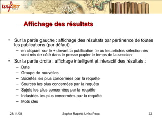 Affichage des résultats Sur la partie gauche : affichage des résultats par pertinence de toutes les publications (par défaut). en cliquant sur le + devant la publication, le ou les articles sélectionnés sont mis de c ôté dans le presse papier le temps de la session  Sur la partie droite : affichage intelligent et interactif des résultats : Date Groupe de nouvelles Sociétés les plus concernées par la requ ête Sources  les plus concernées par la requ ête Sujets les plus concernées par la requ ête Industries les plus concernées par la requ ête Mots clés 