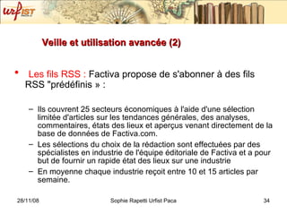 Veille et utilisation avancée (2) Les fils RSS :  Factiva propose de s'abonner à des fils RSS "prédéfinis » : Ils couvrent 25 secteurs économiques à l'aide d'une sélection limitée d'articles sur les tendances générales, des analyses, commentaires, états des lieux et aperçus venant directement de la base de données de Factiva.com. Les sélections du choix de la rédaction sont effectuées par des spécialistes en industrie de l'équipe éditoriale de Factiva et a pour but de fournir un rapide état des lieux sur une industrie En moyenne chaque industrie reçoit entre 10 et 15 articles par semaine.  