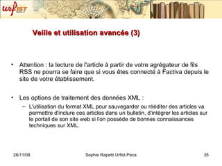 Veille et utilisation avancée (3) Attention : la lecture de l'article à partir de votre agrégateur de fils RSS ne pourra se faire que si vous êtes connecté à Factiva depuis le site de votre établissement. Les options de traitement des données XML : L'utilisation du format XML pour sauvegarder ou rééditer des articles va permettre d'inclure ces articles dans un bulletin, d'intégrer les articles sur le portail de son site web si l'on possède de bonnes connaissances techniques sur XML.  