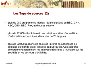Les Type de sources  (2) plus de 280 programmes média : retranscriptions de BBC, CNN, ABC, CBS, NBC, Fox, et d’autres encore  plus de 12 000 sites Internet : les principaux sites d’actualité et d’information économique, dans plus de 20 langues  plus de 32 000 rapports de sociétés : profils personnalisés de sociétés du monde entier (privées ou publiques). Ces rapports comprennent notamment les analyses détaillées d’Investext sur les sociétés et les secteurs d’activités.  