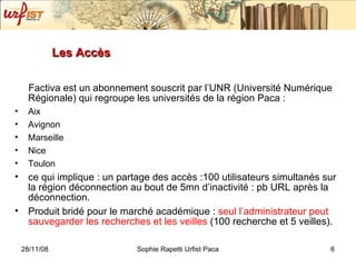 Les Accès Factiva est un abonnement souscrit par l’UNR (Université Numérique Régionale) qui regroupe les universités de la région Paca : Aix Avignon Marseille Nice Toulon  ce qui implique : un partage des accès :100 utilisateurs simultanés sur la région déconnection au bout de 5mn d’inactivité : pb URL après la déconnection. Produit bridé pour le marché académique :  seul l’administrateur peut sauvegarder les recherches et les veilles  (100 recherche et 5 veilles).  